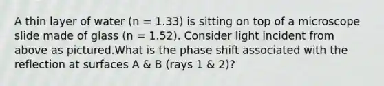 A thin layer of water (n = 1.33) is sitting on top of a microscope slide made of glass (n = 1.52). Consider light incident from above as pictured.What is the phase shift associated with the reflection at surfaces A & B (rays 1 & 2)?