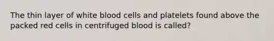 The thin layer of white blood cells and platelets found above the packed red cells in centrifuged blood is called?