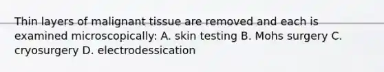 Thin layers of malignant tissue are removed and each is examined microscopically: A. skin testing B. Mohs surgery C. cryosurgery D. electrodessication