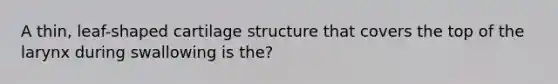 A thin, leaf-shaped cartilage structure that covers the top of the larynx during swallowing is the?