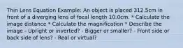 Thin Lens Equation Example: An object is placed 312.5cm in front of a diverging lens of focal length 10.0cm. * Calculate the image distance * Calculate the magnification * Describe the image - Upright or inverted? - Bigger or smaller? - Front side or back side of lens? - Real or virtual?