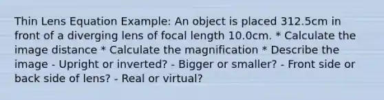 Thin Lens Equation Example: An object is placed 312.5cm in front of a diverging lens of focal length 10.0cm. * Calculate the image distance * Calculate the magnification * Describe the image - Upright or inverted? - Bigger or smaller? - Front side or back side of lens? - Real or virtual?