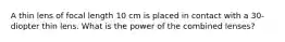 A thin lens of focal length 10 cm is placed in contact with a 30-diopter thin lens. What is the power of the combined lenses?