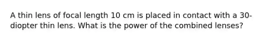 A thin lens of focal length 10 cm is placed in contact with a 30-diopter thin lens. What is the power of the combined lenses?