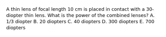 A thin lens of focal length 10 cm is placed in contact with a 30-diopter thin lens. What is the power of the combined lenses? A. 1/3 diopter B. 20 diopters C. 40 diopters D. 300 diopters E. 700 diopters