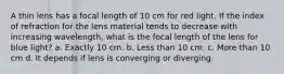 A thin lens has a focal length of 10 cm for red light. If the index of refraction for the lens material tends to decrease with increasing wavelength, what is the focal length of the lens for blue light? a. Exactly 10 cm. b. Less than 10 cm. c. More than 10 cm d. It depends if lens is converging or diverging.