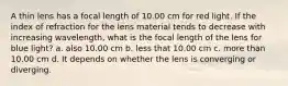 A thin lens has a focal length of 10.00 cm for red light. If the index of refraction for the lens material tends to decrease with increasing wavelength, what is the focal length of the lens for blue light? a. also 10.00 cm b. less that 10.00 cm c. more than 10.00 cm d. It depends on whether the lens is converging or diverging.