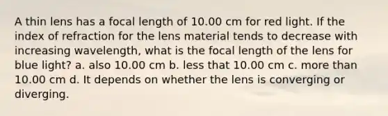 A thin lens has a focal length of 10.00 cm for red light. If the index of refraction for the lens material tends to decrease with increasing wavelength, what is the focal length of the lens for blue light? a. also 10.00 cm b. less that 10.00 cm c. more than 10.00 cm d. It depends on whether the lens is converging or diverging.