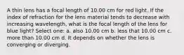 A thin lens has a focal length of 10.00 cm for red light. If the index of refraction for the lens material tends to decrease with increasing wavelength, what is the focal length of the lens for blue light? Select one: a. also 10.00 cm b. less that 10.00 cm c. more than 10.00 cm d. It depends on whether the lens is converging or diverging.