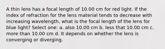 A thin lens has a focal length of 10.00 cm for red light. If the index of refraction for the lens material tends to decrease with increasing wavelength, what is the focal length of the lens for blue light? Select one: a. also 10.00 cm b. less that 10.00 cm c. more than 10.00 cm d. It depends on whether the lens is converging or diverging.