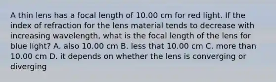 A thin lens has a focal length of 10.00 cm for red light. If the index of refraction for the lens material tends to decrease with increasing wavelength, what is the focal length of the lens for blue light? A. also 10.00 cm B. less that 10.00 cm C. more than 10.00 cm D. it depends on whether the lens is converging or diverging