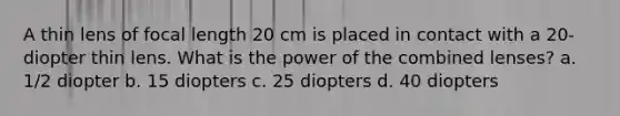 A thin lens of focal length 20 cm is placed in contact with a 20-diopter thin lens. What is the power of the combined lenses? a. 1/2 diopter b. 15 diopters c. 25 diopters d. 40 diopters