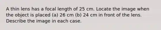 A thin lens has a focal length of 25 cm. Locate the image when the object is placed (a) 26 cm (b) 24 cm in front of the lens. Describe the image in each case.