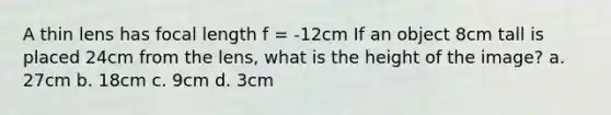 A thin lens has focal length f = -12cm If an object 8cm tall is placed 24cm from the lens, what is the height of the image? a. 27cm b. 18cm c. 9cm d. 3cm