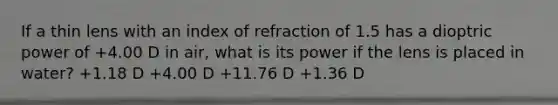 If a thin lens with an index of refraction of 1.5 has a dioptric power of +4.00 D in air, what is its power if the lens is placed in water? +1.18 D +4.00 D +11.76 D +1.36 D