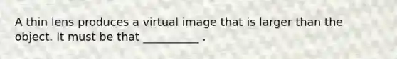 A thin lens produces a virtual image that is larger than the object. It must be that __________ .