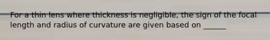 For a thin lens where thickness is negligible, the sign of the focal length and radius of curvature are given based on ______