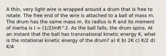 A thin, very light wire is wrapped around a drum that is free to rotate. The free end of the wire is attached to a ball of mass m. The drum has the same mass m. Its radius is R and its moment of inertia is I = (1/2)mR^2. As the ball falls, the drum spins. At an instant that the ball has transnational kinetic energy K, what is the rotational kinetic energy of the drum? a) K b) 2K c) K/2 d) K/4