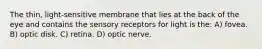 The thin, light-sensitive membrane that lies at the back of the eye and contains the sensory receptors for light is the: A) fovea. B) optic disk. C) retina. D) optic nerve.