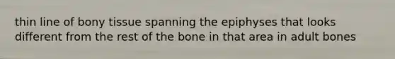 thin line of bony tissue spanning the epiphyses that looks different from the rest of the bone in that area in adult bones