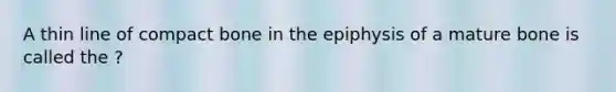 A thin line of compact bone in the epiphysis of a mature bone is called the ?