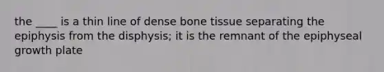 the ____ is a thin line of dense bone tissue separating the epiphysis from the disphysis; it is the remnant of the epiphyseal growth plate