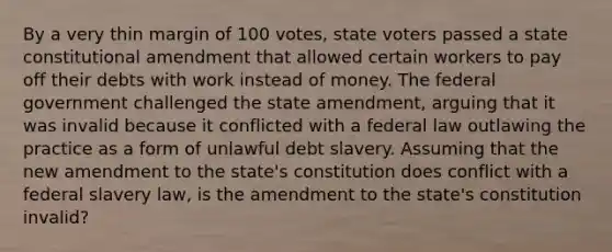 By a very thin margin of 100 votes, state voters passed a state constitutional amendment that allowed certain workers to pay off their debts with work instead of money. The federal government challenged the state amendment, arguing that it was invalid because it conflicted with a federal law outlawing the practice as a form of unlawful debt slavery. Assuming that the new amendment to the state's constitution does conflict with a federal slavery law, is the amendment to the state's constitution invalid?