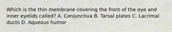 Which is the thin membrane covering the front of the eye and inner eyelids called? A. Conjunctiva B. Tarsal plates C. Lacrimal ducts D. Aqueous humor