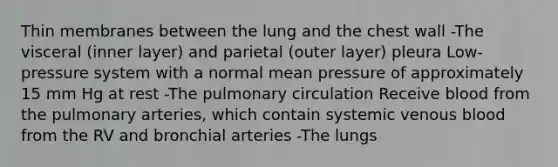 Thin membranes between the lung and the chest wall -The visceral (inner layer) and parietal (outer layer) pleura Low-pressure system with a normal mean pressure of approximately 15 mm Hg at rest -The pulmonary circulation Receive blood from the pulmonary arteries, which contain systemic venous blood from the RV and bronchial arteries -The lungs