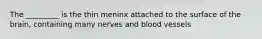 The _________ is the thin meninx attached to the surface of the brain, containing many nerves and blood vessels