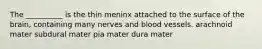 The __________ is the thin meninx attached to the surface of the brain, containing many nerves and blood vessels. arachnoid mater subdural mater pia mater dura mater