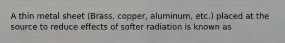 A thin metal sheet (Brass, copper, aluminum, etc.) placed at the source to reduce effects of softer radiation is known as