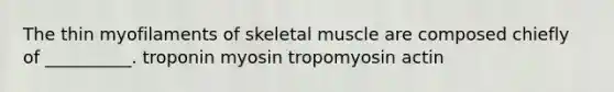 The thin myofilaments of skeletal muscle are composed chiefly of __________. troponin myosin tropomyosin actin