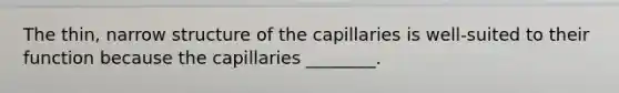 The thin, narrow structure of the capillaries is well-suited to their function because the capillaries ________.