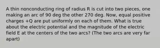 A thin nonconducting ring of radius R is cut into two pieces, one making an arc of 90 deg the other 270 deg. Now, equal positive charges +Q are put uniformly on each of them. What is true about the electric potential and the magnitude of the electric field E at the centers of the two arcs? (The two arcs are very far apart)