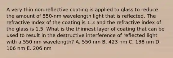 A very thin non-reflective coating is applied to glass to reduce the amount of 550-nm wavelength light that is reflected. The refractive index of the coating is 1.3 and the refractive index of the glass is 1.5. What is the thinnest layer of coating that can be used to result in the destructive interference of reflected light with a 550 nm wavelength? A. 550 nm B. 423 nm C. 138 nm D. 106 nm E. 206 nm