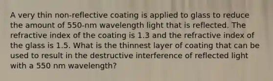 A very thin non-reflective coating is applied to glass to reduce the amount of 550-nm wavelength light that is reflected. The refractive index of the coating is 1.3 and the refractive index of the glass is 1.5. What is the thinnest layer of coating that can be used to result in the destructive interference of reflected light with a 550 nm wavelength?