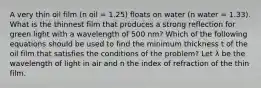 A very thin oil film (n oil = 1.25) floats on water (n water = 1.33). What is the thinnest film that produces a strong reflection for green light with a wavelength of 500 nm? Which of the following equations should be used to find the minimum thickness t of the oil film that satisfies the conditions of the problem? Let λ be the wavelength of light in air and n the index of refraction of the thin film.