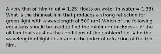 A very thin oil film (n oil = 1.25) floats on water (n water = 1.33). What is the thinnest film that produces a strong reflection for green light with a wavelength of 500 nm? Which of the following equations should be used to find the minimum thickness t of the oil film that satisfies the conditions of the problem? Let λ be the wavelength of light in air and n the index of refraction of the thin film.