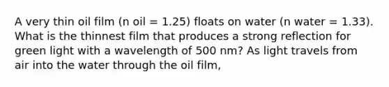 A very thin oil film (n oil = 1.25) floats on water (n water = 1.33). What is the thinnest film that produces a strong reflection for green light with a wavelength of 500 nm? As light travels from air into the water through the oil film,