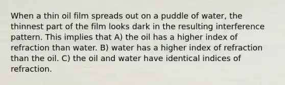 When a thin oil film spreads out on a puddle of water, the thinnest part of the film looks dark in the resulting interference pattern. This implies that A) the oil has a higher index of refraction than water. B) water has a higher index of refraction than the oil. C) the oil and water have identical indices of refraction.