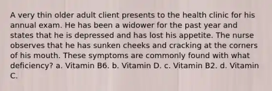 A very thin older adult client presents to the health clinic for his annual exam. He has been a widower for the past year and states that he is depressed and has lost his appetite. The nurse observes that he has sunken cheeks and cracking at the corners of his mouth. These symptoms are commonly found with what deficiency? a. Vitamin B6. b. Vitamin D. c. Vitamin B2. d. Vitamin C.