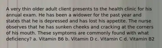 A very thin older adult client presents to the health clinic for his annual exam. He has been a widower for the past year and states that he is depressed and has lost his appetite. The nurse observes that he has sunken cheeks and cracking at the corners of his mouth. These symptoms are commonly found with what deficiency? a. Vitamin B6 b. Vitamin D c. Vitamin C d. Vitamin B2