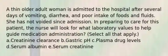 A thin older adult woman is admitted to the hospital after several days of vomiting, diarrhea, and poor intake of foods and fluids. She has not voided since admission. In preparing to care for this patient, the nurse will look for what laboratory values to help guide medication administration? (Select all that apply.) a.Creatinine clearance b.Gastric pH c.Plasma drug levels d.Serum albumin e.Serum creatinine