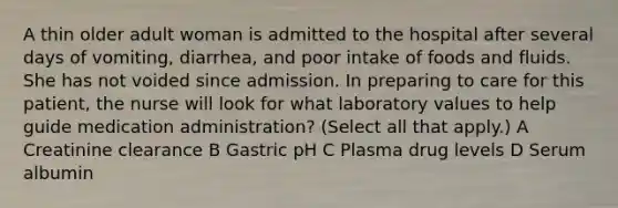 A thin older adult woman is admitted to the hospital after several days of vomiting, diarrhea, and poor intake of foods and fluids. She has not voided since admission. In preparing to care for this patient, the nurse will look for what laboratory values to help guide medication administration? (Select all that apply.) A Creatinine clearance B Gastric pH C Plasma drug levels D Serum albumin