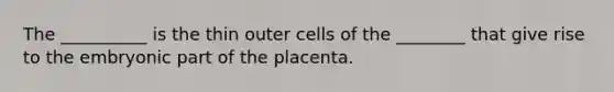 The __________ is the thin outer cells of the ________ that give rise to the embryonic part of the placenta.