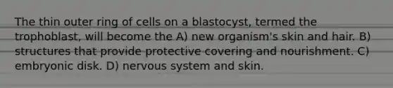 The thin outer ring of cells on a blastocyst, termed the trophoblast, will become the A) new organism's skin and hair. B) structures that provide protective covering and nourishment. C) embryonic disk. D) nervous system and skin.