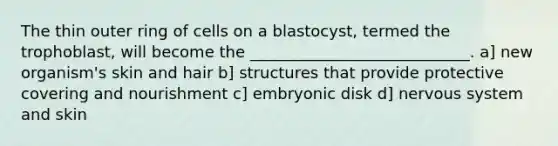 The thin outer ring of cells on a blastocyst, termed the trophoblast, will become the ____________________________. a] new organism's skin and hair b] structures that provide protective covering and nourishment c] embryonic disk d] nervous system and skin