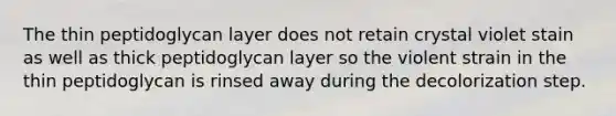 The thin peptidoglycan layer does not retain crystal violet stain as well as thick peptidoglycan layer so the violent strain in the thin peptidoglycan is rinsed away during the decolorization step.