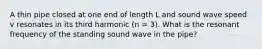 A thin pipe closed at one end of length L and sound wave speed v resonates in its third harmonic (n = 3). What is the resonant frequency of the standing sound wave in the pipe?